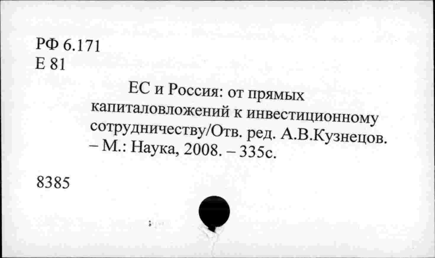 ﻿РФ 6.171
Е81
ЕС и Россия: от прямых капиталовложений к инвестиционному сотрудничеству/Отв. ред. А.В.Кузнецов.
- М.: Наука, 2008. - 335с.
8385